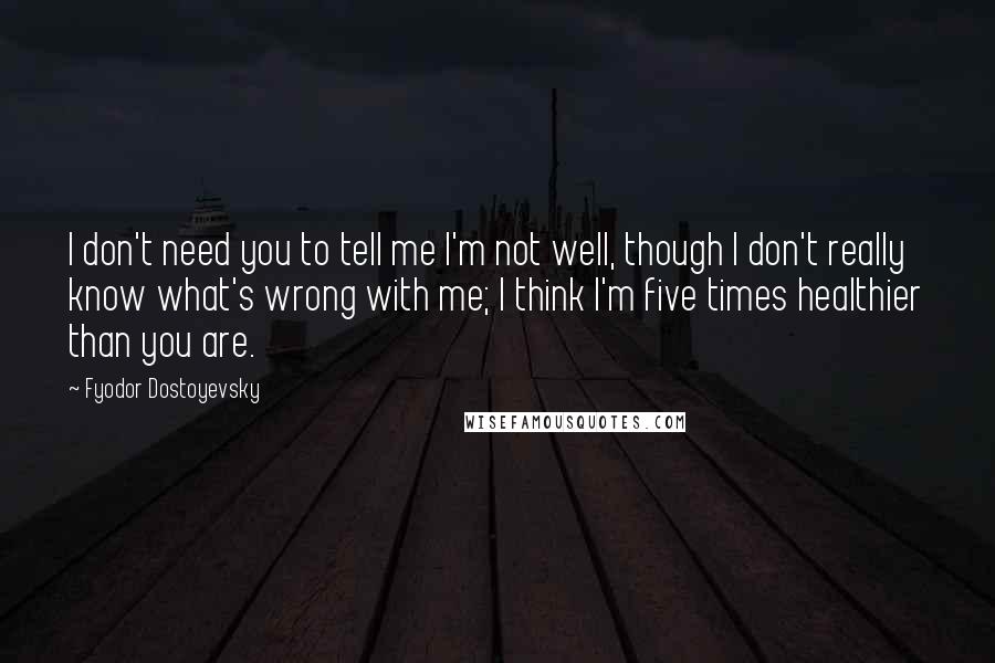 Fyodor Dostoyevsky Quotes: I don't need you to tell me I'm not well, though I don't really know what's wrong with me; I think I'm five times healthier than you are.