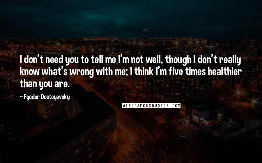 Fyodor Dostoyevsky Quotes: I don't need you to tell me I'm not well, though I don't really know what's wrong with me; I think I'm five times healthier than you are.