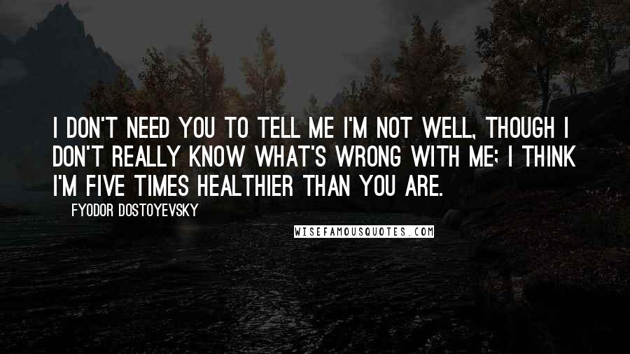 Fyodor Dostoyevsky Quotes: I don't need you to tell me I'm not well, though I don't really know what's wrong with me; I think I'm five times healthier than you are.
