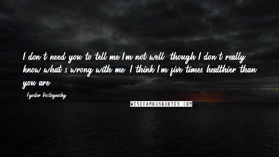 Fyodor Dostoyevsky Quotes: I don't need you to tell me I'm not well, though I don't really know what's wrong with me; I think I'm five times healthier than you are.