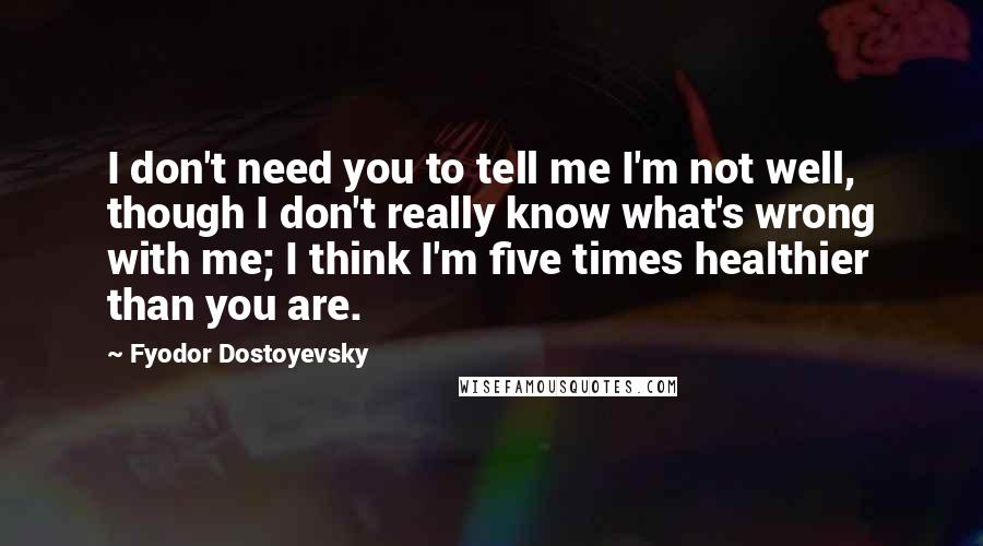 Fyodor Dostoyevsky Quotes: I don't need you to tell me I'm not well, though I don't really know what's wrong with me; I think I'm five times healthier than you are.