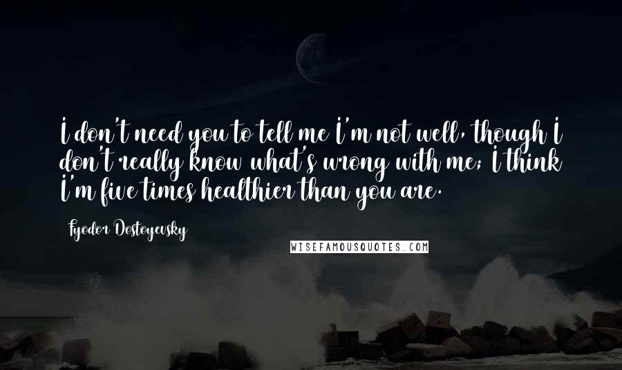 Fyodor Dostoyevsky Quotes: I don't need you to tell me I'm not well, though I don't really know what's wrong with me; I think I'm five times healthier than you are.