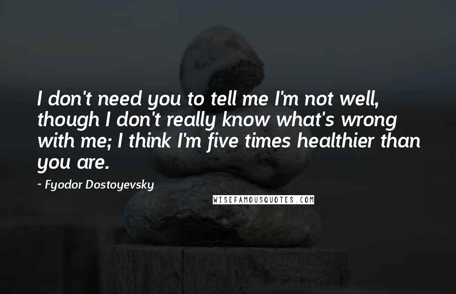 Fyodor Dostoyevsky Quotes: I don't need you to tell me I'm not well, though I don't really know what's wrong with me; I think I'm five times healthier than you are.