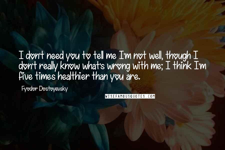 Fyodor Dostoyevsky Quotes: I don't need you to tell me I'm not well, though I don't really know what's wrong with me; I think I'm five times healthier than you are.