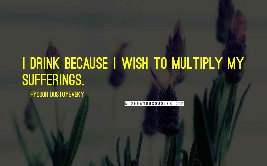 Fyodor Dostoyevsky Quotes: I drink because I wish to multiply my sufferings.