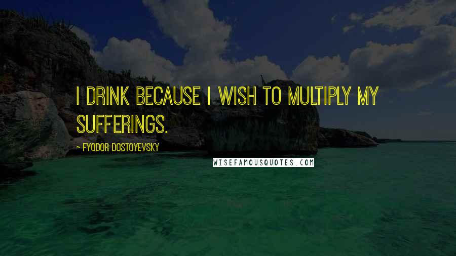 Fyodor Dostoyevsky Quotes: I drink because I wish to multiply my sufferings.