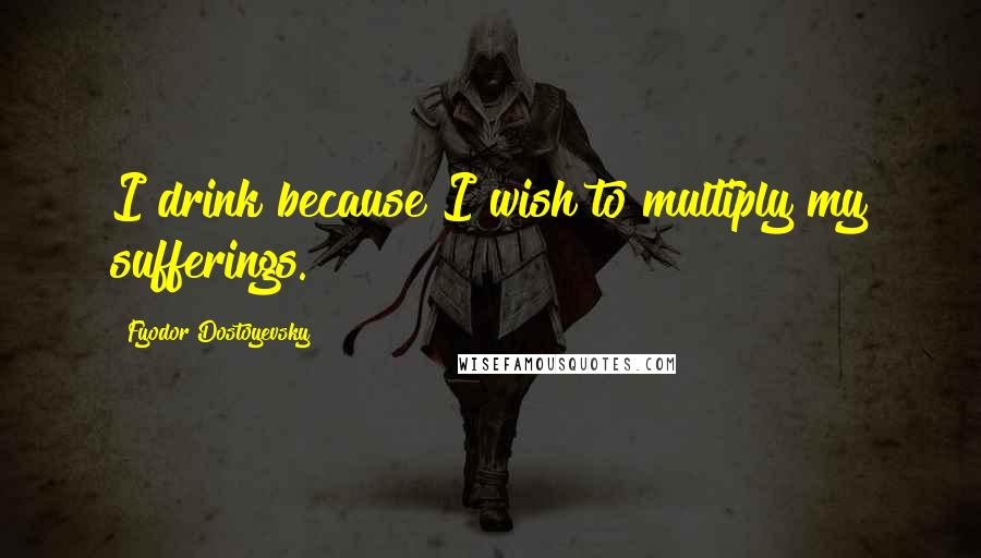 Fyodor Dostoyevsky Quotes: I drink because I wish to multiply my sufferings.