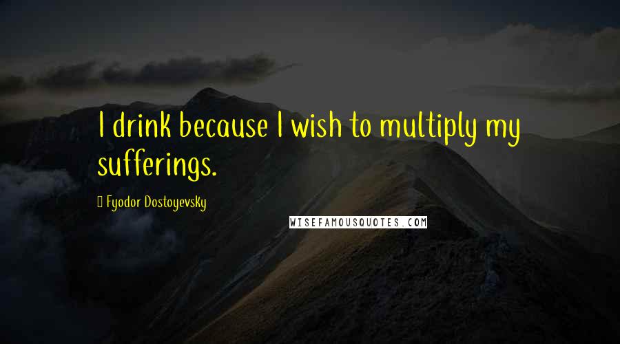 Fyodor Dostoyevsky Quotes: I drink because I wish to multiply my sufferings.