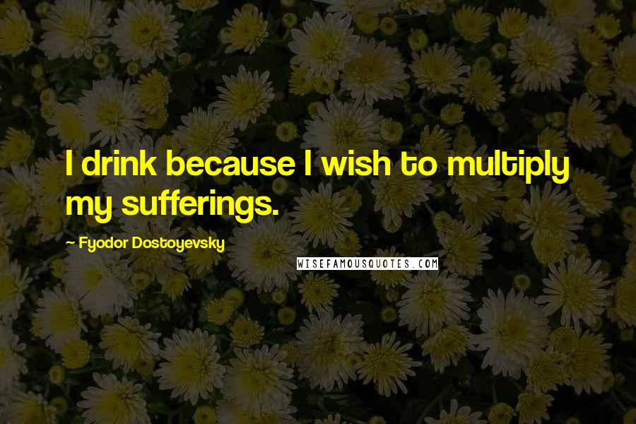 Fyodor Dostoyevsky Quotes: I drink because I wish to multiply my sufferings.