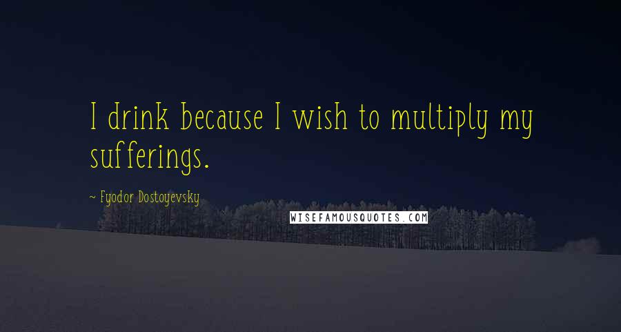 Fyodor Dostoyevsky Quotes: I drink because I wish to multiply my sufferings.