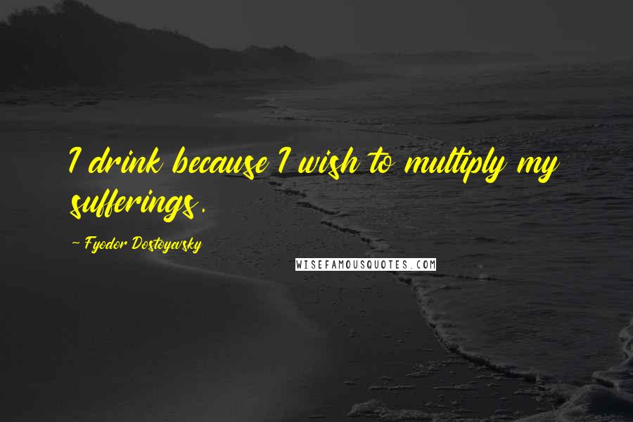 Fyodor Dostoyevsky Quotes: I drink because I wish to multiply my sufferings.