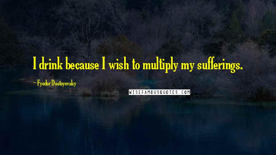 Fyodor Dostoyevsky Quotes: I drink because I wish to multiply my sufferings.