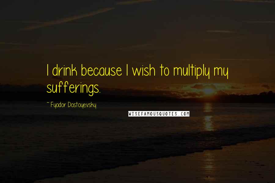 Fyodor Dostoyevsky Quotes: I drink because I wish to multiply my sufferings.