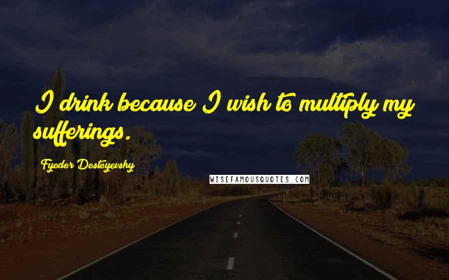 Fyodor Dostoyevsky Quotes: I drink because I wish to multiply my sufferings.