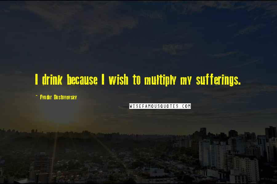 Fyodor Dostoyevsky Quotes: I drink because I wish to multiply my sufferings.