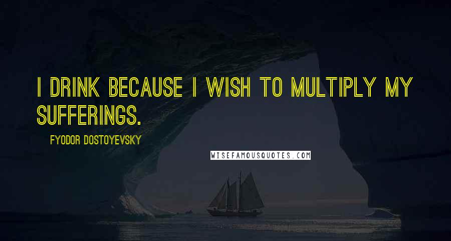 Fyodor Dostoyevsky Quotes: I drink because I wish to multiply my sufferings.