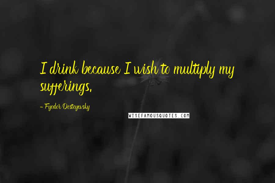 Fyodor Dostoyevsky Quotes: I drink because I wish to multiply my sufferings.