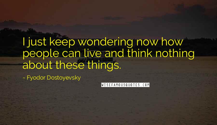 Fyodor Dostoyevsky Quotes: I just keep wondering now how people can live and think nothing about these things.