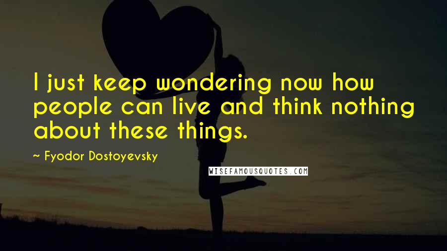 Fyodor Dostoyevsky Quotes: I just keep wondering now how people can live and think nothing about these things.