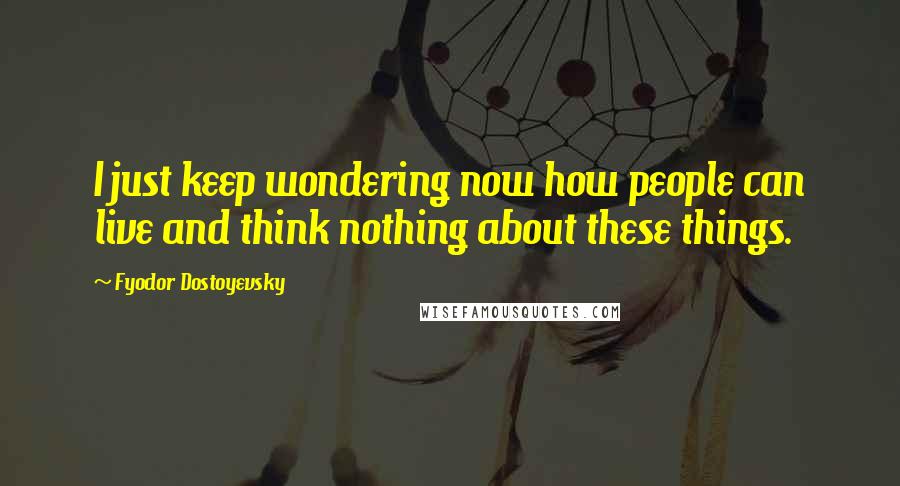 Fyodor Dostoyevsky Quotes: I just keep wondering now how people can live and think nothing about these things.