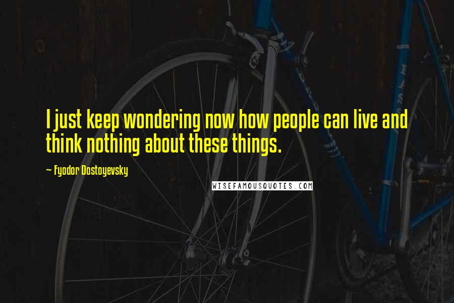 Fyodor Dostoyevsky Quotes: I just keep wondering now how people can live and think nothing about these things.