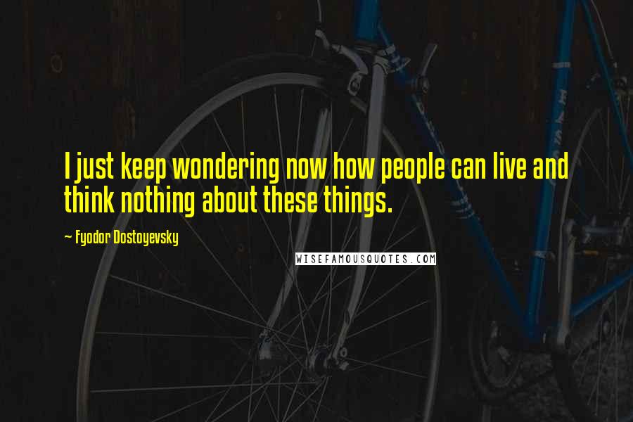 Fyodor Dostoyevsky Quotes: I just keep wondering now how people can live and think nothing about these things.