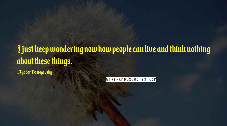 Fyodor Dostoyevsky Quotes: I just keep wondering now how people can live and think nothing about these things.