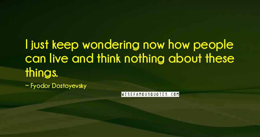 Fyodor Dostoyevsky Quotes: I just keep wondering now how people can live and think nothing about these things.