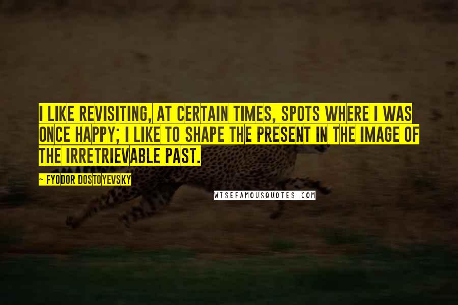 Fyodor Dostoyevsky Quotes: I like revisiting, at certain times, spots where I was once happy; I like to shape the present in the image of the irretrievable past.