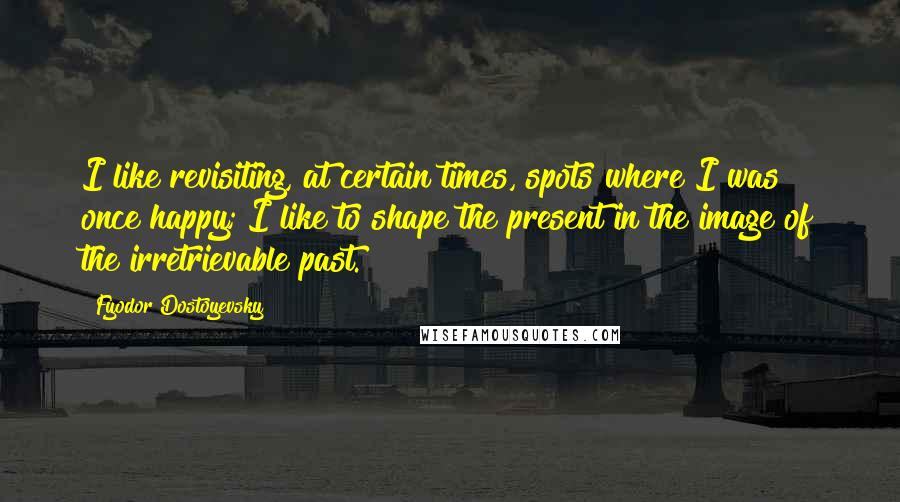 Fyodor Dostoyevsky Quotes: I like revisiting, at certain times, spots where I was once happy; I like to shape the present in the image of the irretrievable past.