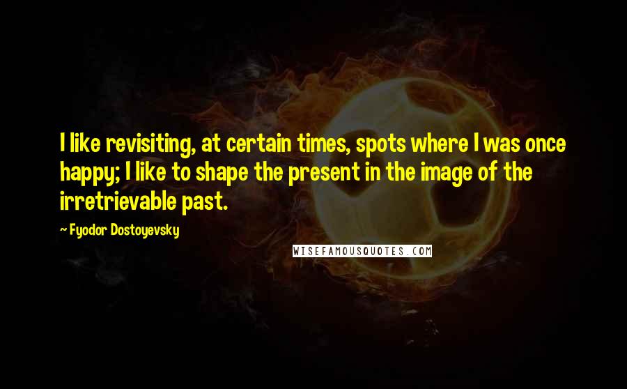 Fyodor Dostoyevsky Quotes: I like revisiting, at certain times, spots where I was once happy; I like to shape the present in the image of the irretrievable past.