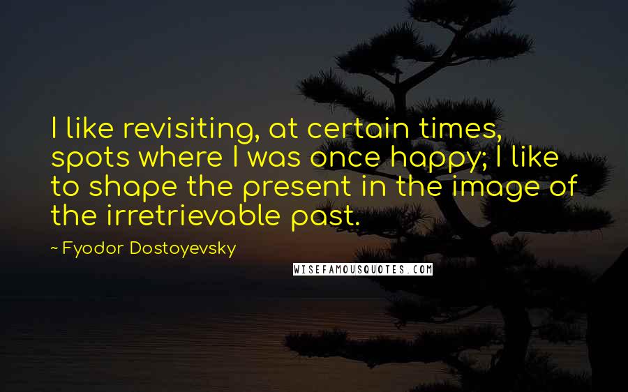 Fyodor Dostoyevsky Quotes: I like revisiting, at certain times, spots where I was once happy; I like to shape the present in the image of the irretrievable past.