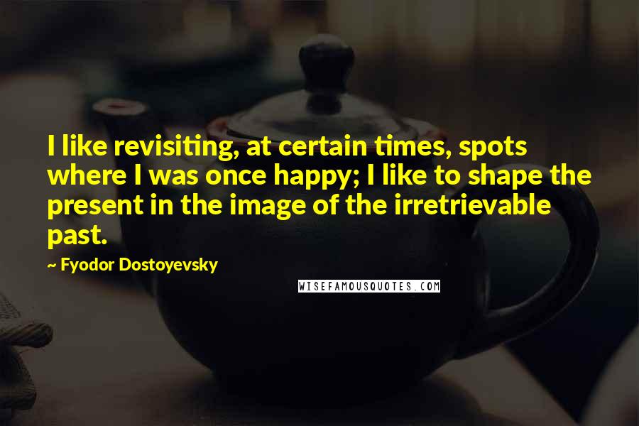 Fyodor Dostoyevsky Quotes: I like revisiting, at certain times, spots where I was once happy; I like to shape the present in the image of the irretrievable past.