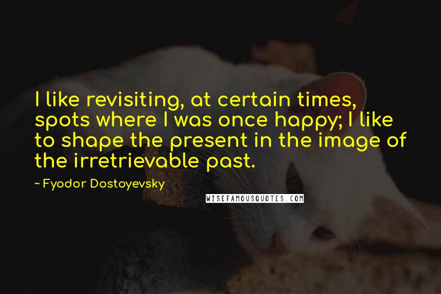 Fyodor Dostoyevsky Quotes: I like revisiting, at certain times, spots where I was once happy; I like to shape the present in the image of the irretrievable past.