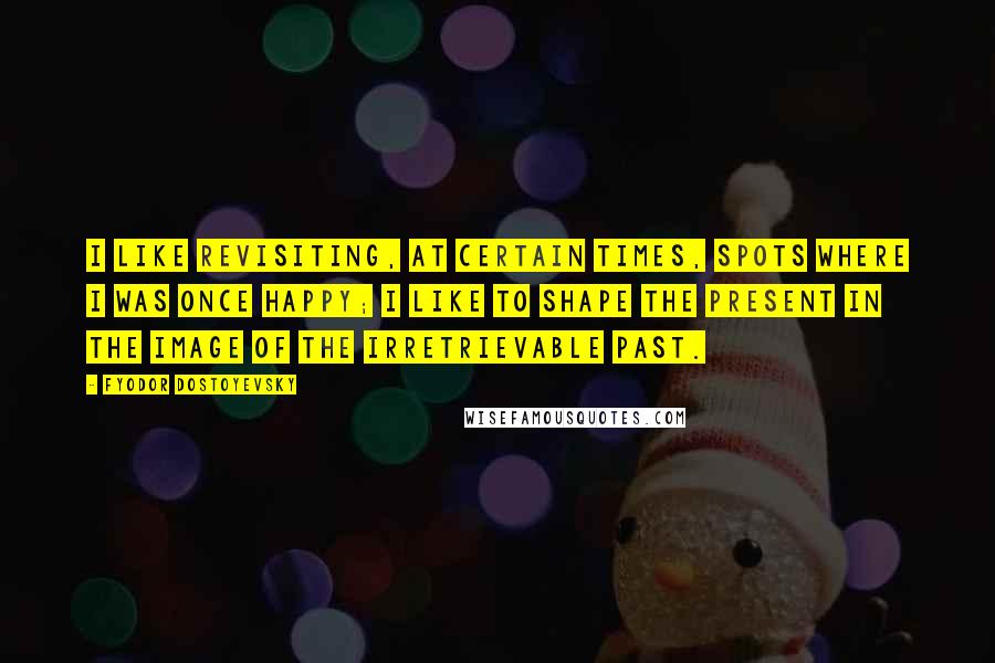 Fyodor Dostoyevsky Quotes: I like revisiting, at certain times, spots where I was once happy; I like to shape the present in the image of the irretrievable past.