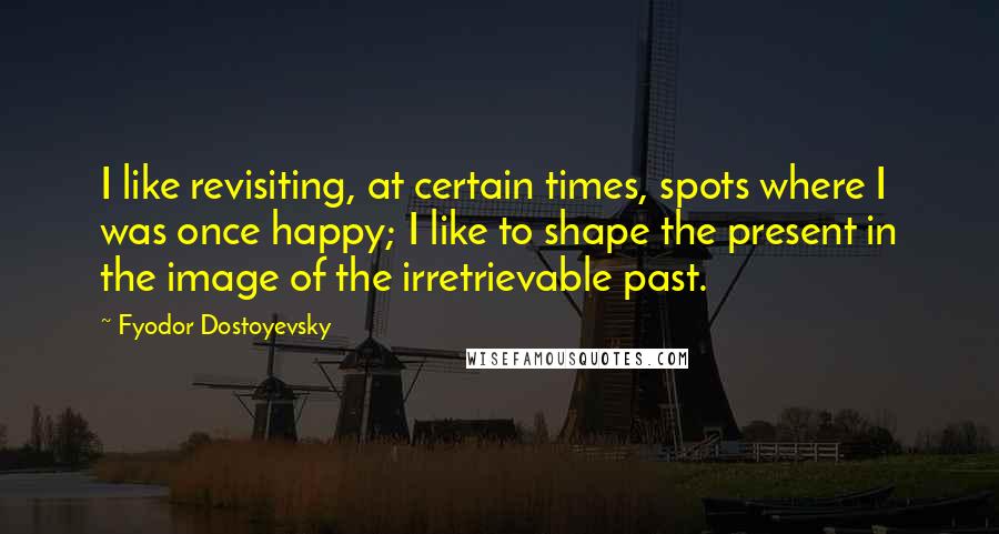 Fyodor Dostoyevsky Quotes: I like revisiting, at certain times, spots where I was once happy; I like to shape the present in the image of the irretrievable past.
