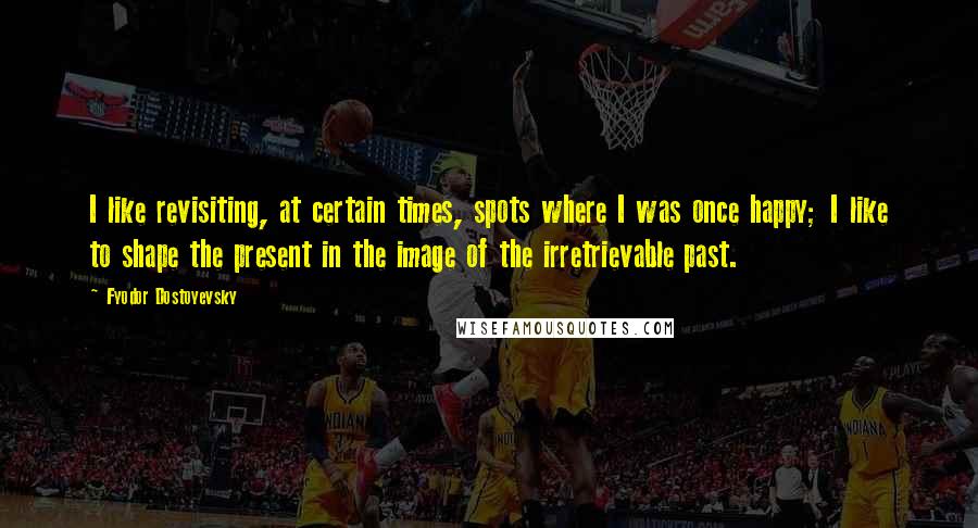 Fyodor Dostoyevsky Quotes: I like revisiting, at certain times, spots where I was once happy; I like to shape the present in the image of the irretrievable past.