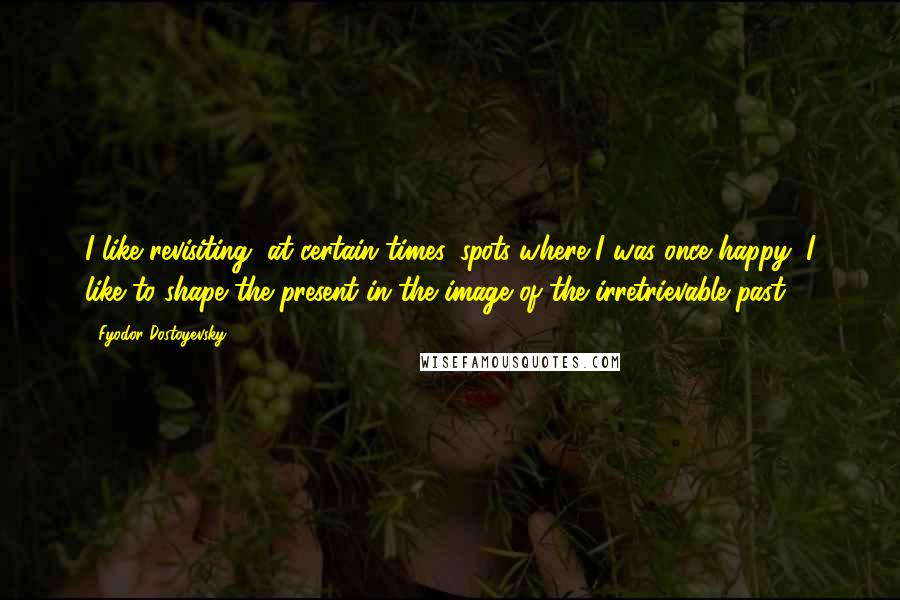 Fyodor Dostoyevsky Quotes: I like revisiting, at certain times, spots where I was once happy; I like to shape the present in the image of the irretrievable past.