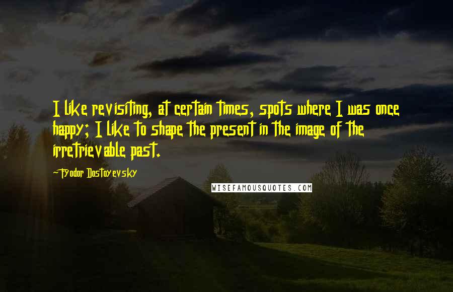 Fyodor Dostoyevsky Quotes: I like revisiting, at certain times, spots where I was once happy; I like to shape the present in the image of the irretrievable past.