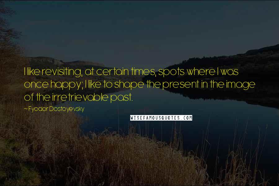 Fyodor Dostoyevsky Quotes: I like revisiting, at certain times, spots where I was once happy; I like to shape the present in the image of the irretrievable past.