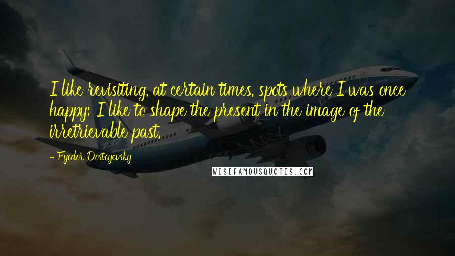 Fyodor Dostoyevsky Quotes: I like revisiting, at certain times, spots where I was once happy; I like to shape the present in the image of the irretrievable past.