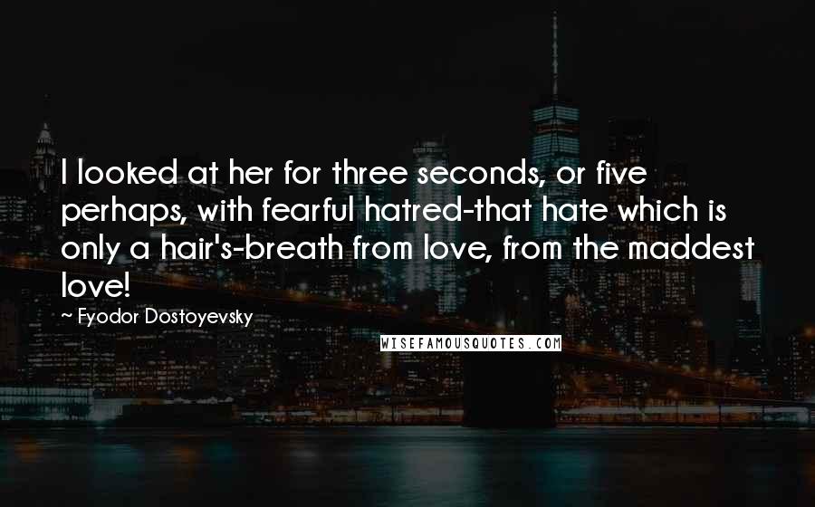 Fyodor Dostoyevsky Quotes: I looked at her for three seconds, or five perhaps, with fearful hatred-that hate which is only a hair's-breath from love, from the maddest love!