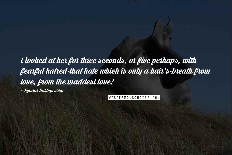 Fyodor Dostoyevsky Quotes: I looked at her for three seconds, or five perhaps, with fearful hatred-that hate which is only a hair's-breath from love, from the maddest love!