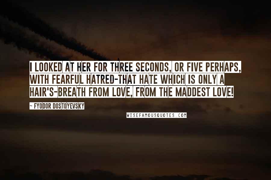 Fyodor Dostoyevsky Quotes: I looked at her for three seconds, or five perhaps, with fearful hatred-that hate which is only a hair's-breath from love, from the maddest love!