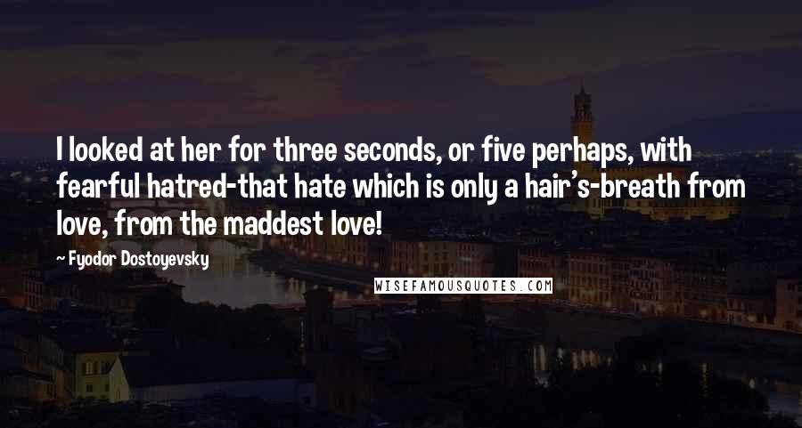 Fyodor Dostoyevsky Quotes: I looked at her for three seconds, or five perhaps, with fearful hatred-that hate which is only a hair's-breath from love, from the maddest love!