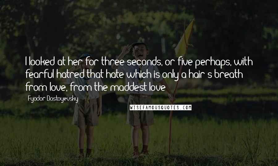 Fyodor Dostoyevsky Quotes: I looked at her for three seconds, or five perhaps, with fearful hatred-that hate which is only a hair's-breath from love, from the maddest love!