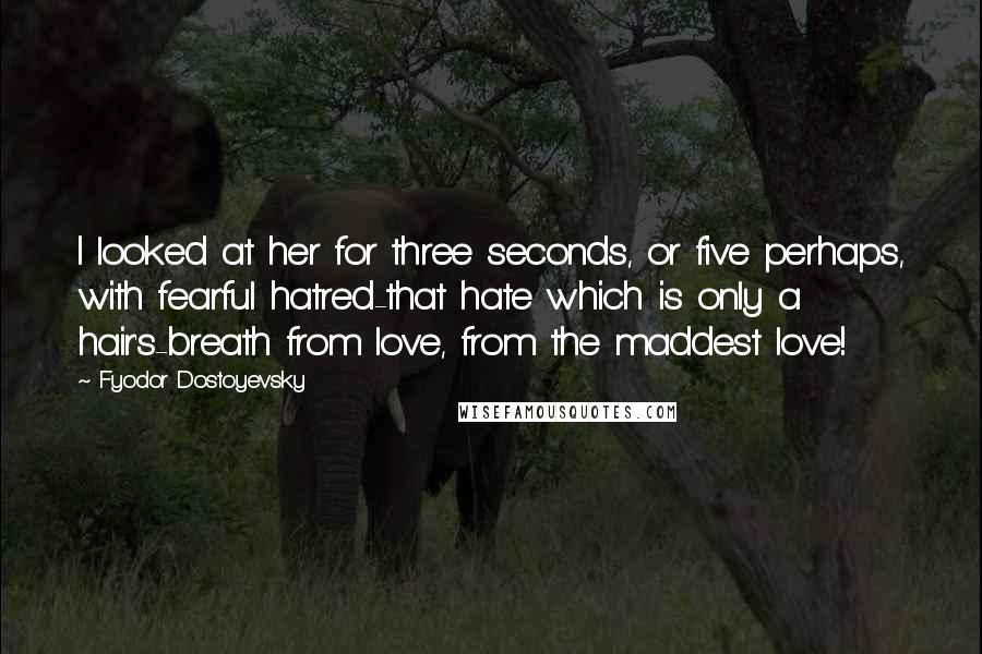 Fyodor Dostoyevsky Quotes: I looked at her for three seconds, or five perhaps, with fearful hatred-that hate which is only a hair's-breath from love, from the maddest love!