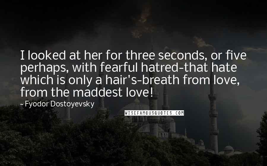 Fyodor Dostoyevsky Quotes: I looked at her for three seconds, or five perhaps, with fearful hatred-that hate which is only a hair's-breath from love, from the maddest love!