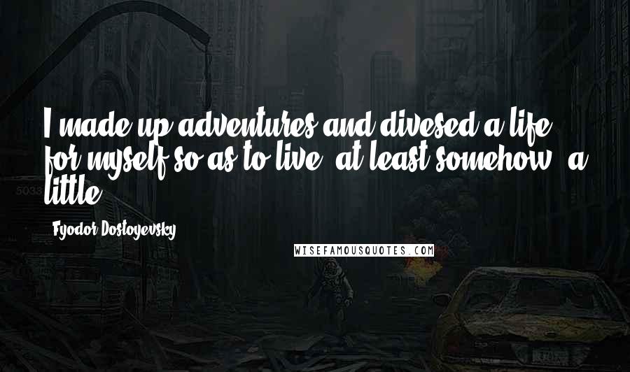 Fyodor Dostoyevsky Quotes: I made up adventures and divesed a life for myself so as to live, at least somehow, a little.