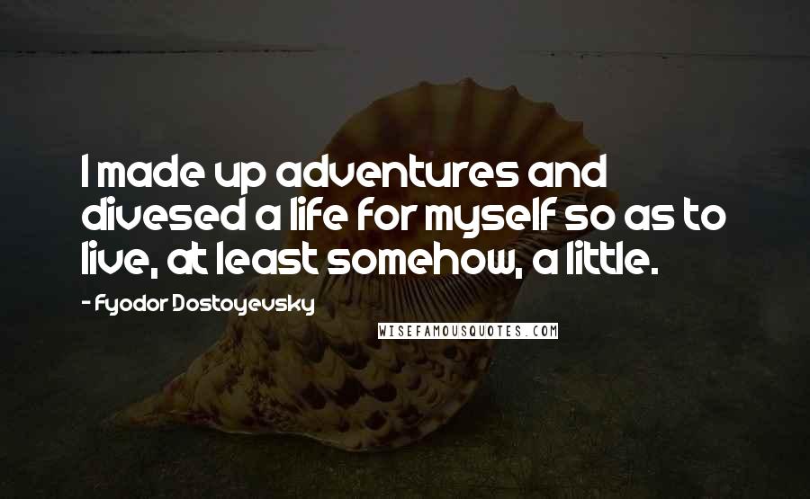 Fyodor Dostoyevsky Quotes: I made up adventures and divesed a life for myself so as to live, at least somehow, a little.